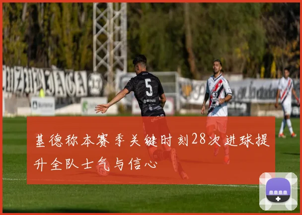 基德称本赛季关键时刻28次进球提升全队士气与信心