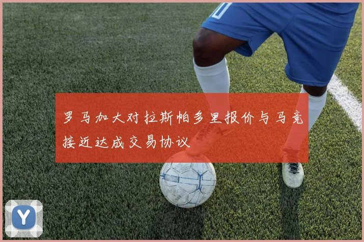 罗马加大对拉斯帕多里报价与马竞接近达成交易协议