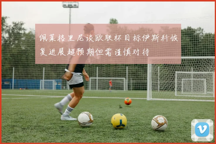 佩莱格里尼谈欧联杯目标伊斯科恢复进展超预期但需谨慎对待