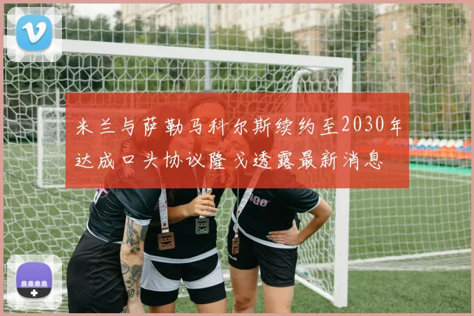 米兰与萨勒马科尔斯续约至2030年达成口头协议隆戈透露最新消息