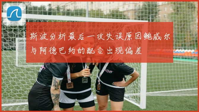 斯波分析最后一攻失误原因鲍威尔与阿德巴约的配合出现偏差