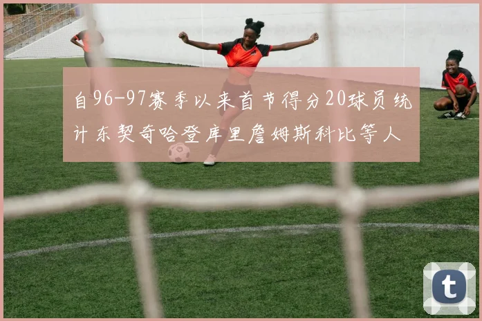自96-97赛季以来首节得分20球员统计东契奇哈登库里詹姆斯科比等人表现对比