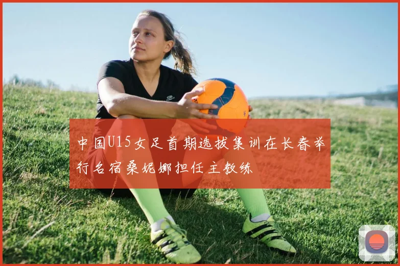 中国U15女足首期选拔集训在长春举行名宿桑妮娜担任主教练