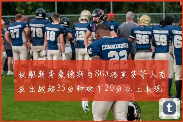 快船新秀桑德斯与SGA格里芬等人首发出战超35分钟砍下20分以上表现亮眼