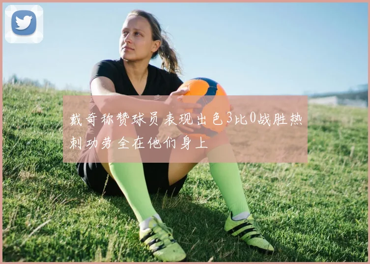 戴奇称赞球员表现出色3比0战胜热刺功劳全在他们身上