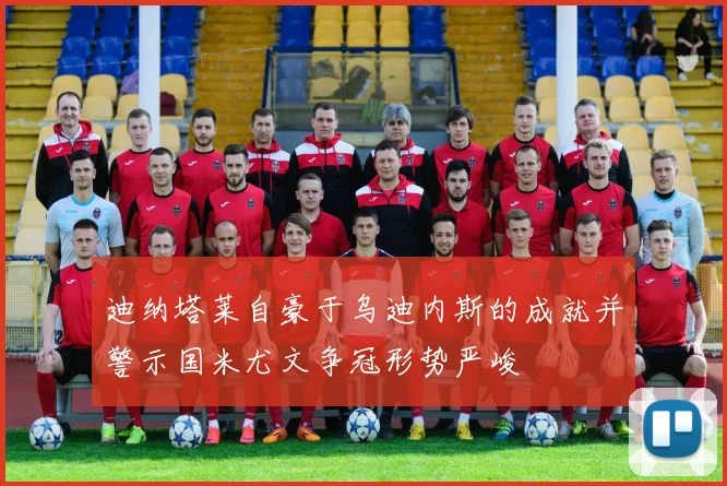 迪纳塔莱自豪于乌迪内斯的成就并警示国米尤文争冠形势严峻