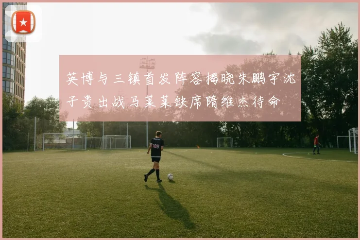 英博与三镇首发阵容揭晓朱鹏宇沈子贵出战马莱莱缺席隋维杰待命