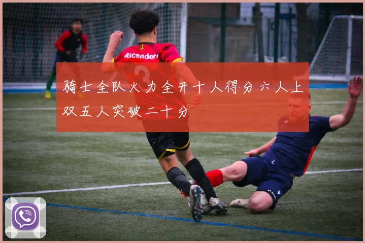 骑士全队火力全开十人得分六人上双五人突破二十分