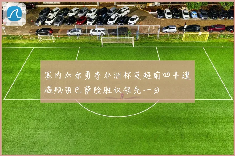 塞内加尔勇夺非洲杯英超前四齐遭遇瓶颈巴萨险胜仅领先一分