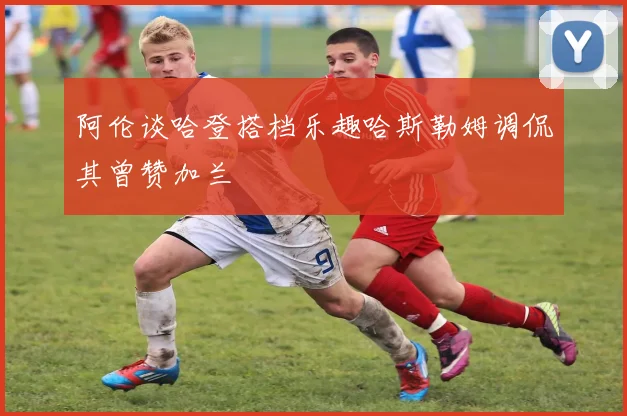 阿伦谈哈登搭档乐趣哈斯勒姆调侃其曾赞加兰