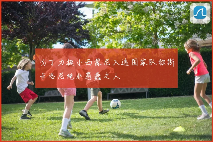 戈丁力挺小西蒙尼入选国家队称斯卡洛尼绝非愚蠢之人