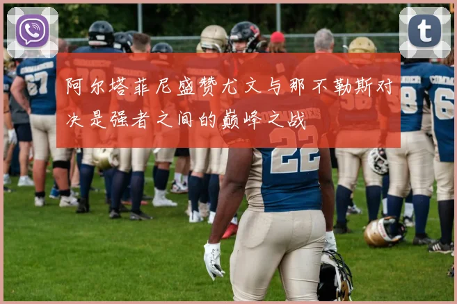 阿尔塔菲尼盛赞尤文与那不勒斯对决是强者之间的巅峰之战
