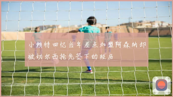 小赖特回忆当年差点加盟阿森纳却被切尔西抢先签下的经历