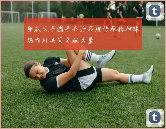 甜瓜父子携手乔丹品牌传承精神球场内外共同贡献力量