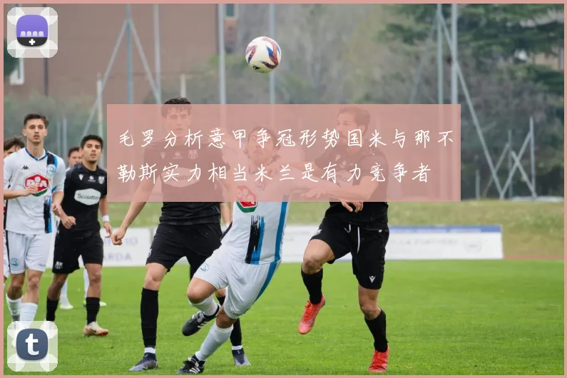 毛罗分析意甲争冠形势国米与那不勒斯实力相当米兰是有力竞争者