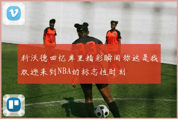 科沃德回忆库里精彩瞬间称这是我欢迎来到NBA的标志性时刻