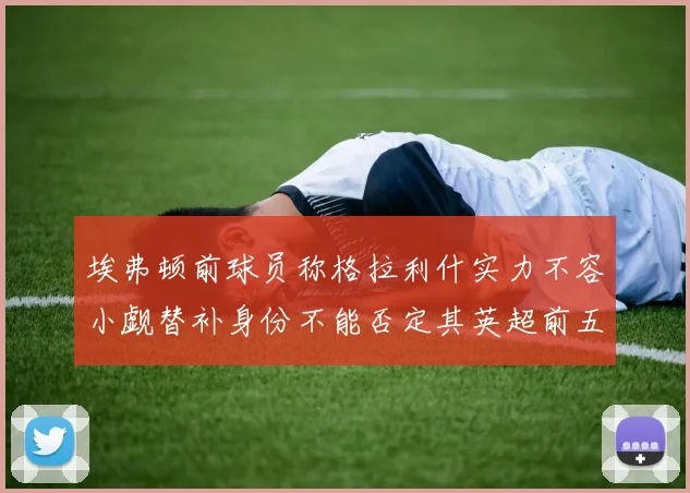 埃弗顿前球员称格拉利什实力不容小觑替补身份不能否定其英超前五地位
