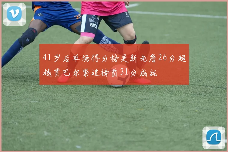 41岁后单场得分榜更新老詹26分超越贾巴尔紧追榜首31分成就