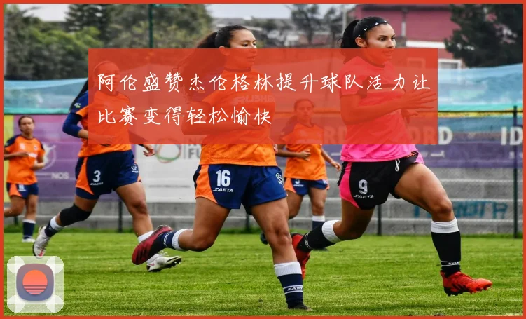 阿伦盛赞杰伦格林提升球队活力让比赛变得轻松愉快