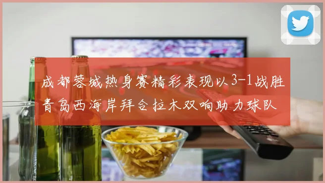 成都蓉城热身赛精彩表现以3-1战胜青岛西海岸拜合拉木双响助力球队胜利