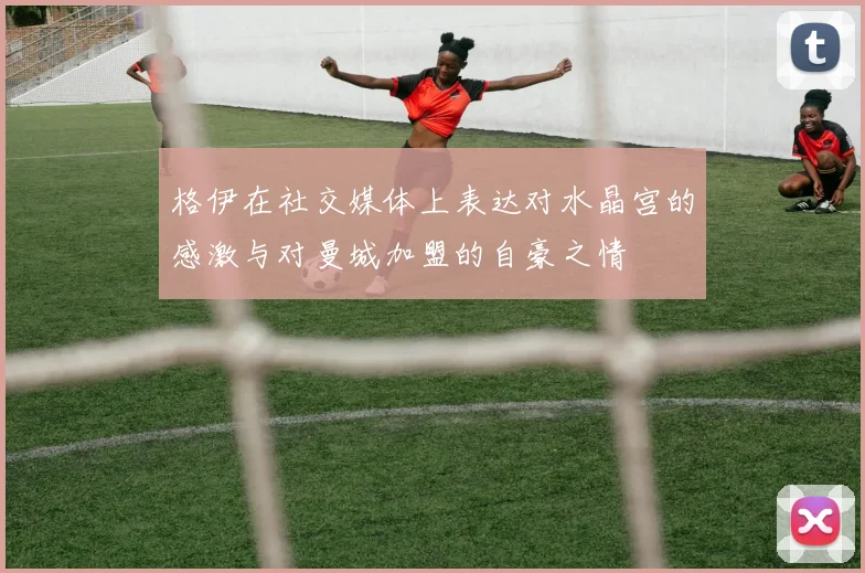 格伊在社交媒体上表达对水晶宫的感激与对曼城加盟的自豪之情