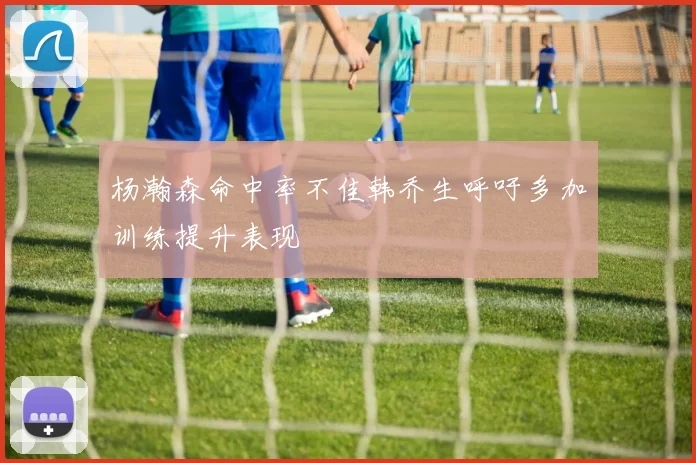 杨瀚森命中率不佳韩乔生呼吁多加训练提升表现